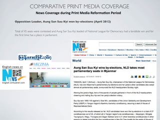 COMPARATIVE PRINT MEDIA COVERAGE
News	
  Coverage	
  during	
  Print	
  Media	
  Reforma?on	
  Period
Opposition Leader, Aung San Suu Kyi won by-elections (April 2012)
Total of 45 seats were contested and Aung San Suu Kyi, leaded of National League for Democracy had a landslide win and for
the ﬁrst time has a place in parliament.
 