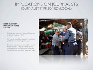 ROSS DUNKLEY
MYANMAR TIMES
EDITOR
IMPLICATIONS ON JOURNALISTS
JOURNALIST IMPRISONED (LOCAL)
• Founder and editor of MyanmarTimes was
arrested in February 2011
• He was convicted for assault of a prostitute
and for breaching immigration laws
• Dunkley’s business partners said the arrest
had come amid a dispute with Burmese
colleagues over the newspaper ownership,
future direction and senior leadership roles
 