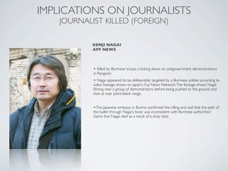 • Killed by Burmese troops cracking down on antigovernment demonstrations
in Rangoon.
• Nagai appeared to be deliberately targeted by a Burmese soldier, according to
video footage shown on Japan's Fuji News Network.The footage shows Nagai
ﬁlming near a group of demonstrators before being pushed to the ground and
shot at near point-blank range.
•The Japanese embassy in Burma conﬁrmed the killing and said that the path of
the bullet through Nagai's body was inconsistent with Burmese authorities'
claims that Nagai died as a result of a stray shot.
IMPLICATIONS ON JOURNALISTS
JOURNALIST KILLED (FOREIGN)
KENJI NAGAI
APF NEWS
 