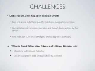 CHALLENGES
• Lack of Journalism Capacity Building Efforts
• Lack of practical skills, training and formal degree courses for journalism
• Journalists learned from older journalists and through books written by their
seniors
• One institution (University ofYangon) offers a degree in Journalism
• What is Good Ethics after 50years of Military Dictatorship
• Objectivity vs. Emotional Reporting
• Lack of examples of good ethics practiced by journalists
 