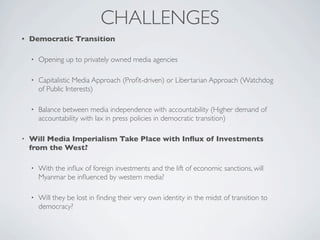 CHALLENGES
• Democratic Transition
• Opening up to privately owned media agencies
• Capitalistic Media Approach (Proﬁt-driven) or Libertarian Approach (Watchdog
of Public Interests)
• Balance between media independence with accountability (Higher demand of
accountability with lax in press policies in democratic transition)
• Will Media Imperialism Take Place with Inﬂux of Investments
from the West?
• With the inﬂux of foreign investments and the lift of economic sanctions, will
Myanmar be inﬂuenced by western media?
• Will they be lost in ﬁnding their very own identity in the midst of transition to
democracy?
 