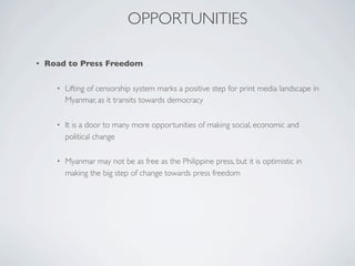 OPPORTUNITIES
• Road to Press Freedom
• Lifting of censorship system marks a positive step for print media landscape in
Myanmar, as it transits towards democracy
• It is a door to many more opportunities of making social, economic and
political change
• Myanmar may not be as free as the Philippine press, but it is optimistic in
making the big step of change towards press freedom
 