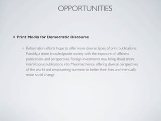 • Print Media for Democratic Discourse
• Reformation efforts hope to offer more diverse types of print publications.
Possibly, a more knowledgeable society with the exposure of different
publications and perspectives. Foreign investments may bring about more
international publications into Myanmar, hence, offering diverse perspectives
of the world and empowering burmese to better their lives and eventually,
make social change
OPPORTUNITIES
 