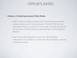 • Return of Exiled Journalists/Print Media
• With the return of exiled journalists, will they value-add and increase the
existing standards of print media landscape in Myanmar? With their vast
experience to less or no restriction to print media censorship from all over
the world, how will they improve the underdeveloped media landscape in
Myanmar
• Reform state media along public services lines, with full editorial
independence and a pluralism of content that reﬂects all sections of society,
including the weakest
OPPORTUNITIES
 