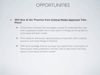 OPPORTUNITIES
• Will One of the Theories from Critical Media Approach Take
Place?
• Critical theory teaches that knowledge is power.To understand the ways
one is oppressed enables one to take action to change and bring about a
more equal and fairer society
• Print media for democratic discourse plays an important role in political,
economic and social change in Myanmar
• With the knowledge that the burmese may acquire from consumption of
diverse print media publications, will they want to take action and bring
about a more equal and fairer society?
 