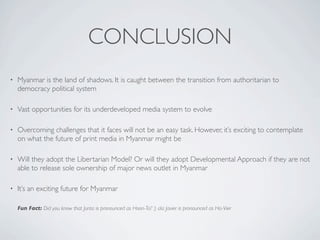 CONCLUSION
• Myanmar is the land of shadows. It is caught between the transition from authoritarian to
democracy political system
• Vast opportunities for its underdeveloped media system to evolve
• Overcoming challenges that it faces will not be an easy task. However, it’s exciting to contemplate
on what the future of print media in Myanmar might be
• Will they adopt the Libertarian Model? Or will they adopt Developmental Approach if they are not
able to release sole ownership of major news outlet in Myanmar
• It’s an exciting future for Myanmar
Fun Fact: Did you know that Junta is pronounced as Hoon-Ta? :) ala Javier is pronounced as Ha-Vier
 