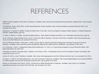 REFERENCES
UNICEF. (2012). Republic of the Union of Myanmar. Available: http://www.unicef.org/infobycountry/myanmar_statistics.html. Last accessed
5 Oct 2012.
The Myanmar Times. (2010-2012). Online Burma/Myanmar Library.Available: http://www.burmalibrary.org/show.php?cat=1687. Last
accessed 8 Oct 2012.
Jakubowicz, K, Sukosd, M (2008). Finding the Right Place on the Map: Central and Eastern European Media Change in a Global Perspective.
UK/USA: Intellect Books. p95-101.
C. Hallin, D, Mancini, P (2004). Comparing Media Systems: Three Models of Media and Politics. UK: Cambridge University Press. p66-78.
Ko Ko, Chairman, Yangon Media Group. (2012). The Fourth Pillar In Myanmar: Journey to Free Press. Available: http://www.iseas.edu.sg/
myan_forum/Ko%20Ko.pdf. Last accessed 9 Oct 2012.
Union of Myanmar, Ministry of Education. (2008). Country Report: Myanmar Education Development Strategy Focusing on Inclusive
Education. Available: http://www.ibe.unesco.org/National_Reports/ICE_2008/myanmar_NR08.pdf. Last accessed 10 Oct 2012.
D. H. Downing, J. (2011). Independent Media (Burma/Myanmar). In: John D. H. Downing Encyclopedia of Social Movement Media. USA:
Sage Publications Ltd. p242-243.
Committee to Protect Journalists (2011). Attacks on the Press in 2011: A Worldwide Survey by the Committee to Protect Journalists. USA:
United Book Press. p74-77.
Larmer, B. (2011). Land of Shadows. Available: http://ngm.nationalgeographic.com/2011/08/burma/larmer-text. Last accessed 6 Oct 2012.
Lee Arpon, Y. (2012). No media freedom yet, only self-censorship in Myanmar. Available: http://www.thejakartapost.com/news/2012/08/22/
no-media-freedom-yet-only-self-censorship-myanmar.html. Last accessed 5 Oct 2012.
Ministry of Information and Culture. (2012). Conference on Media Development in Myanmar. Available: http://www.i-m-s.dk/files/
publications/myanmar-conf-report-2012-final.pdf. Last accessed 6 Oct 2012.
 
