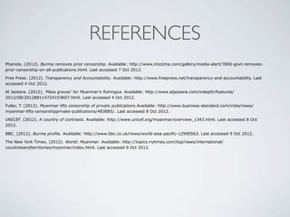 REFERENCES
Phanida. (2012). Burma removes prior censorship. Available: http://www.mizzima.com/gallery/media-alert/7800-govt-removes-
prior-censorship-on-all-publications.html. Last accessed 7 Oct 2012.
Free Press. (2012). Transparency and Accountability. Available: http://www.freepress.net/transparency-and-accountability. Last
accessed 4 Oct 2012.
Al Jazeera. (2012). 'Mass graves' for Myanmar's Rohingya. Available: http://www.aljazeera.com/indepth/features/
2012/08/201288114724103607.html. Last accessed 4 Oct 2012.
Fuller, T. (2012). Myanmar lifts censorship of private publications.Available: http://www.business-standard.com/india/news/
myanmar-lifts-censorshipprivate-publications/483885/. Last accessed 8 Oct 2012.
UNICEF. (2012). A country of contrasts. Available: http://www.unicef.org/myanmar/overview_1343.html. Last accessed 8 Oct
2012.
BBC. (2012). Burma profile. Available: http://www.bbc.co.uk/news/world-asia-pacific-12990563. Last accessed 9 Oct 2012.
The New York Times. (2012). World: Myanmar. Available: http://topics.nytimes.com/top/news/international/
countriesandterritories/myanmar/index.html. Last accessed 9 Oct 2012.
 