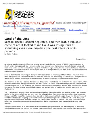 Land of the Lost | Essay | Chicago Reader                                                                       4/20/10 10:37 AM




   ARCHIVES » ESSAY                                                                                              March 08, 2001




   Land of the Lost
   Michael Reese Hospital neglected, and then lost, a valuable
   cache of art. It looked to me like it was losing track of
   something even more priceless: the best interests of its
   patients.
   By Martin Perdoux


                                                                                                           Essay archives »


   An original Max Ernst vanished from the hospital where I worked in the summer of 1999. I hadn't examined it
   closely before it disappeared, but I remembered a silver painted wood frame around a small abstract with a red
   circle in its center and the unmistakable signature in the lower-right corner. I'm not sure what shocked me most:
   the fact that a valuable work of art had hung for years in an ailing institution, its theft, or the lack of reaction when
   I reported its disappearance.

   I was by then the only remaining art therapist in the department of psychiatry at Michael Reese Hospital. Three
   other therapists in the section I directed had been laid off in the last downsizing, so I had to coax along the few to
   several dozen patients getting this form of treatment by myself, trying not to sacrifice too much depth.

   The afternoon of the day I realized the Ernst had disappeared I walked into one of the crowded locked wards, where
   my fourth and last art therapy group of the day met. Valerie (all names have been changed) tossed back her black
   shoulder-length hair as she looked at me. The air-conditioning wasn't working, and her wide forehead was beaded
   with sweat. The blue hospital gown looked snug on her, and she tried to readjust the twisting sleeves on her
   chubby arms.

   The 15 adolescents who ate, slept, and sometimes played on the ward crowded one another. Privacy was provided
   neither in the rooms, which had two beds each; the hallway linking them; or the dayroom, where they were under
   the ever-watchful eyes of the nurses in their glassed-in station. Any healthy teenager thrust into this environment
   would have had trouble adapting, so it wasn't surprising that the charge nurse said these kids--with their poor
   impulse control, depression, and penchant for risk taking--were difficult to contain. I was once a troubled kid on
   drugs, and though I managed to stay out of psychiatry wards, I understood these teenagers better than they
   realized.

   Today I'd put my hopes in an institutional-size roll of heavy-gauge aluminum foil. We were going to make little
   sculptures by wadding the foil into tiny figures, covering them with masking tape, and painting them with acrylics.

http://www.chicagoreader.com/gyrobase/land-of-the-lost/Content?oid=904790&mode=print                                   Page 1 of 7
 