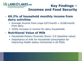Key Findings –
                  Incomes and Food Security

- 69.2% of household monthly income from
  dairy activities
   Average Income from crops $37/month + $106/month
    from dairy
   225% increase in income for dairy households
- Nutritional Value of Milk
   Household Dietary Diversity Score: 5.9 (baseline value)
   Importance of milk for household consumption for
    improving health status mentioned in all FGDs
 