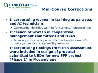Mid-Course Corrections

- Incorporating women in training as paravets
  and AI technicians
   Community identifies women for technical roles/training
- Inclusion of women in cooperative
  management committees and MCCs
   Advocacy, awareness, recommendations for women’s
    participation as a sustainability measure
- Incorporating findings from this assessment
  were included in design of proposal
  submitted to USDA for new FFP project
  (Phase 2) in Mozambique
 