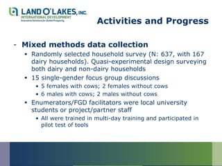 Activities and Progress

- Mixed methods data collection
   Randomly selected household survey (N: 637, with 167
    dairy households). Quasi-experimental design surveying
    both dairy and non-dairy households
   15 single-gender focus group discussions
     • 5 females with cows; 2 females without cows
     • 6 males with cows; 2 males without cows
   Enumerators/FGD facilitators were local university
    students or project/partner staff
     • All were trained in multi-day training and participated in
       pilot test of tools
 