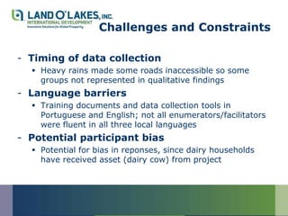 Challenges and Constraints

- Timing of data collection
   Heavy rains made some roads inaccessible so some
    groups not represented in qualitative findings
- Language barriers
   Training documents and data collection tools in
    Portuguese and English; not all enumerators/facilitators
    were fluent in all three local languages
- Potential participant bias
   Potential for bias in reponses, since dairy households
    have received asset (dairy cow) from project
 