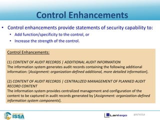@NTXISSA
Control Enhancements
• Control enhancements provide statements of security capability to:
• Add function/specificity to the control, or
• Increase the strength of the control.
Control Enhancements:
(1) CONTENT OF AUDIT RECORDS | ADDITIONAL AUDIT INFORMATION
The information system generates audit records containing the following additional
information: [Assignment: organization-defined additional, more detailed information].
(2) CONTENT OF AUDIT RECORDS | CENTRALIZED MANAGEMENT OF PLANNED AUDIT
RECORD CONTENT
The information system provides centralized management and configuration of the
content to be captured in audit records generated by [Assignment: organization-defined
information system components].
 