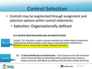 @NTXISSA
Control Selection
• Controls may be augmented through assignment and
selection options within control statements.
• Selection: Organizationally defined
IA-3 DEVICE IDENTIFICATION AND AUTHENTICATION
Control: The information system uniquely identifies and authenticates [Assignment:
organizational defined specific and/or types of devices] before establishing a
[Selection (one or more): local, remote, network] connection.
800-53
Example
 