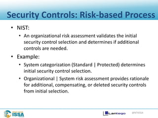 @NTXISSA
Security Controls: Risk-based Process
• NIST:
• An organizational risk assessment validates the initial
security control selection and determines if additional
controls are needed.
• Example:
• System categorization (Standard | Protected) determines
initial security control selection.
• Organizational | System risk assessment provides rationale
for additional, compensating, or deleted security controls
from initial selection.
 