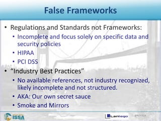 @NTXISSA
False Frameworks
• Regulations and Standards not Frameworks:
• Incomplete and focus solely on specific data and
security policies
• HIPAA
• PCI DSS
• “Industry Best Practices”
• No available references, not industry recognized,
likely incomplete and not structured.
• AKA: Our own secret sauce
• Smoke and Mirrors
 