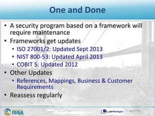 @NTXISSA
One and Done
• A security program based on a framework will
require maintenance
• Frameworks get updates
• ISO 27001/2: Updated Sept 2013
• NIST 800-53: Updated April 2013
• COBIT 5: Updated 2012
• Other Updates
• References, Mappings, Business & Customer
Requirements
• Reassess regularly
 