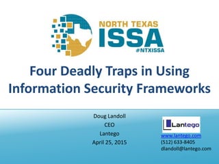 @NTXISSA
Four Deadly Traps in Using
Information Security Frameworks
Doug Landoll
CEO
Lantego
April 25, 2015
www.lantego.com
(512) 633-8405
dlandoll@lantego.com
 