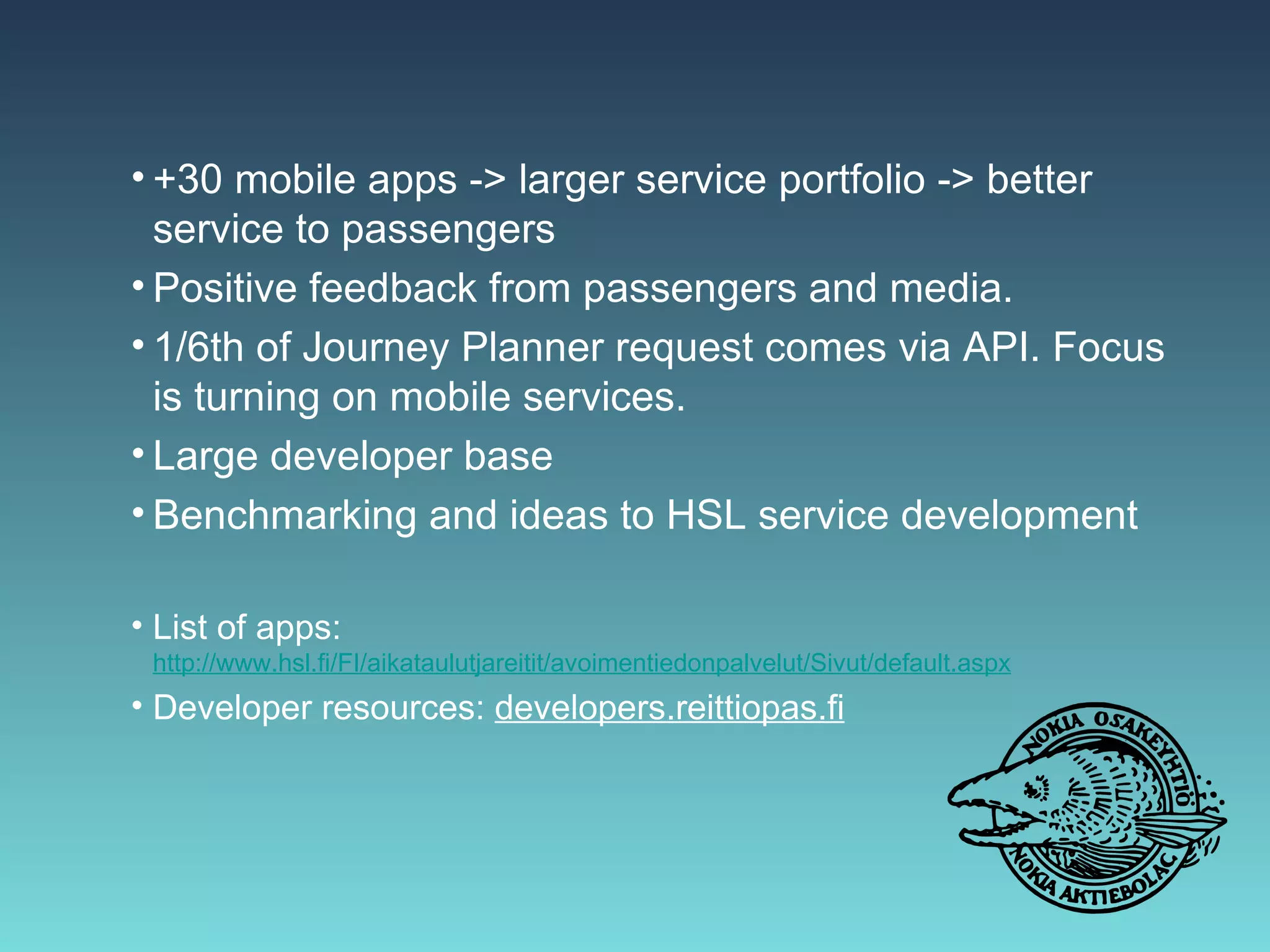 • +30 mobile apps -> larger service portfolio -> better
  service to passengers
• Positive feedback from passengers and media.
• 1/6th of Journey Planner request comes via API. Focus
  is turning on mobile services.
• Large developer base
• Benchmarking and ideas to HSL service development

• List of apps: http://www.hsl.fi/FI/aikataulutjareitit/avoimentiedonpalvelut/Sivut/
 default.aspx
• Developer resources: developers.reittiopas.fi
 