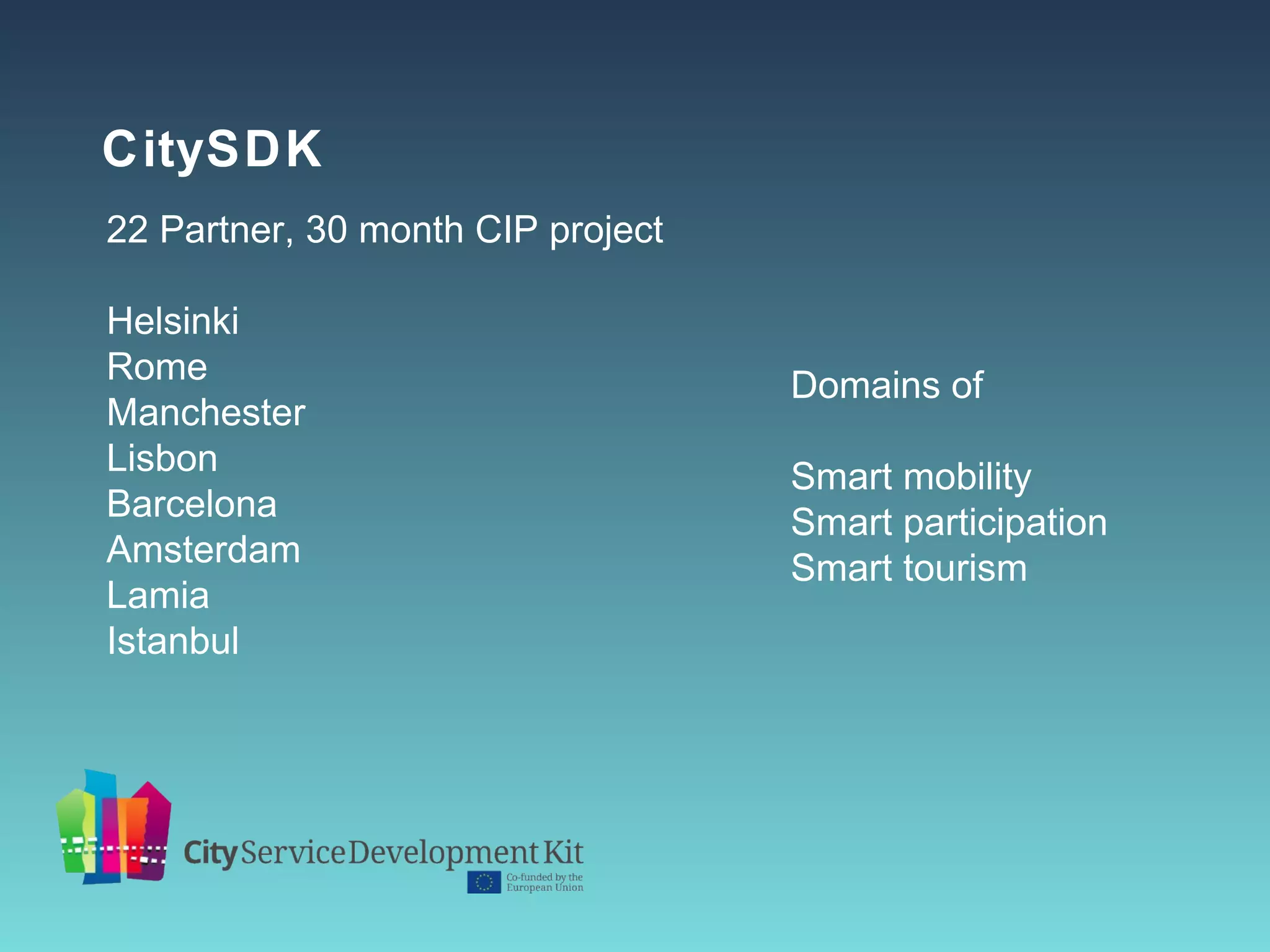 CitySDK
22 Partner, 30 month CIP project

Helsinki
Rome                               Domains of
Manchester
Lisbon                             Smart mobility
Barcelona                          Smart participation
Amsterdam                          Smart tourism
Lamia
Istanbul
 