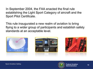 Sport Aviation Safety
10Federal Aviation
Administration
SPORT PILOT OVERVIEWIn September 2004, the FAA enacted the final rule
establishing the Light Sport Category of aircraft and the
Sport Pilot Certificate.
This rule inaugurated a new realm of aviation to bring
flying to a wider group of participants and establish safety
standards at an acceptable level.
 