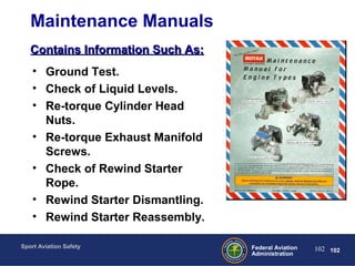 Sport Aviation Safety
102Federal Aviation
Administration
102
Maintenance Manuals
• Ground Test.
• Check of Liquid Levels.
• Re-torque Cylinder Head
Nuts.
• Re-torque Exhaust Manifold
Screws.
• Check of Rewind Starter
Rope.
• Rewind Starter Dismantling.
• Rewind Starter Reassembly.
Contains Information Such As:Contains Information Such As:
 
