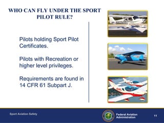 Sport Aviation Safety
11Federal Aviation
Administration
WHO CAN FLY UNDER THE SPORT
PILOT RULE?
Pilots holding Sport Pilot
Certificates.
Pilots with Recreation or
higher level privileges.
Requirements are found in
14 CFR 61 Subpart J.
 