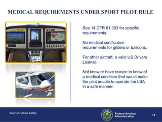 Sport Aviation Safety
12Federal Aviation
Administration
MEDICAL REQUIREMENTS UNDER SPORT PILOT RULE
See 14 CFR 61.303 for specific
requirements.
No medical certification
requirements for gliders or balloons.
For other aircraft, a valid US Drivers
License.
Not know or have reason to know of
a medical condition that would make
the pilot unable to operate the LSA
in a safe manner.
 