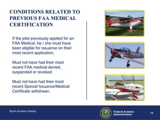 Sport Aviation Safety
13Federal Aviation
Administration
CONDITIONS RELATED TO
PREVIOUS FAA MEDICAL
CERTIFICATION
If the pilot previously applied for an
FAA Medical, he / she must have
been eligible for issuance on their
most recent application.
Must not have had their most
recent FAA medical denied,
suspended or revoked.
Must not have had their most
recent Special Issuance/Medical
Certificate withdrawn.
 