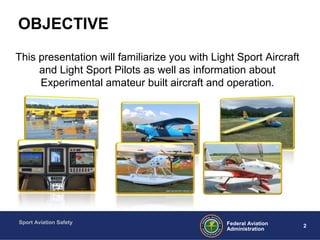 Sport Aviation Safety
2Federal Aviation
Administration
OBJECTIVE
This presentation will familiarize you with Light Sport Aircraft
and Light Sport Pilots as well as information about
Experimental amateur built aircraft and operation.
 