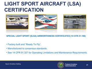 Sport Aviation Safety
21Federal Aviation
Administration
LIGHT SPORT AIRCRAFT (LSA)
CERTIFICATION
• Factory built and “Ready To Fly”.
• Manufactured to consensus standards.
• See 14 CFR 91.327 for Operating Limitations and Maintenance Requirements.
SPECIAL LIGHT SPORT (SLSA) AIRWORTHINESS CERTIFICATES (14 CFR 21.190)
 