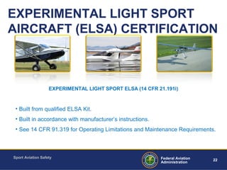 Sport Aviation Safety
22Federal Aviation
Administration
EXPERIMENTAL LIGHT SPORT
AIRCRAFT (ELSA) CERTIFICATION
• Built from qualified ELSA Kit.
• Built in accordance with manufacturer’s instructions.
• See 14 CFR 91.319 for Operating Limitations and Maintenance Requirements.
EXPERIMENTAL LIGHT SPORT ELSA (14 CFR 21.191i)
 