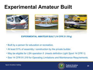 Sport Aviation Safety
23Federal Aviation
Administration
Experimental Amateur Built
• Built by a person for education or recreation.
• At least 51% of assembly / construction by the private builder.
• May be eligible for LSA operation if: (meets definition Light Sport 14 CFR 1).
• See 14 CFR 91.319 for Operating Limitations and Maintenance Requirements.
EXPERIMENTAL AMATEUR BUILT (14 CFR 21.191g)
 