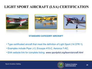 Sport Aviation Safety
24Federal Aviation
Administration
• Type certificated aircraft that meet the definition of Light Sport (14 CFR 1).
• Examples include Piper J-3, Ercoupe 415-C, Aeronca 7-AC.
• EAA website link for complete listing: www.sportpilot.org/learn/aircraft.html
STANDARD CATEGORY AIRCRAFT
LIGHT SPORT AIRCRAFT (LSA) CERTIFICATION
 
