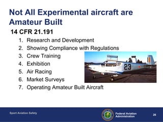Sport Aviation Safety
26Federal Aviation
Administration
Not All Experimental aircraft are
Amateur Built
14 CFR 21.191
1. Research and Development
2. Showing Compliance with Regulations
3. Crew Training
4. Exhibition
5. Air Racing
6. Market Surveys
7. Operating Amateur Built Aircraft
 