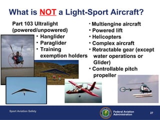 Sport Aviation Safety
27Federal Aviation
Administration
Part 103 Ultralight
(powered/unpowered)
• Hanglider
• Paraglider
• Training
exemption holders
• Multiengine aircraft
• Powered lift
• Helicopters
• Complex aircraft
• Retractable gear (except
water operations or
Glider)
• Controllable pitch
propeller
What is NOT a Light-Sport Aircraft?
 