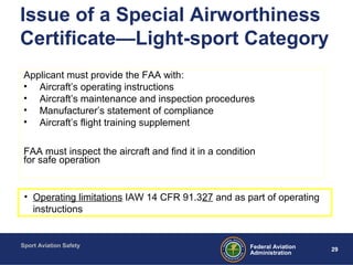 Sport Aviation Safety
29Federal Aviation
Administration
Issue of a Special Airworthiness
Certificate—Light-sport Category
Applicant must provide the FAA with:
• Aircraft’s operating instructions
• Aircraft’s maintenance and inspection procedures
• Manufacturer’s statement of compliance
• Aircraft’s flight training supplement
FAA must inspect the aircraft and find it in a condition
for safe operation
• Operating limitations IAW 14 CFR 91.327 and as part of operating
instructions
 