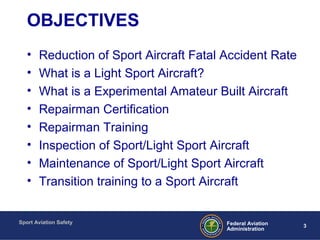 Sport Aviation Safety
3Federal Aviation
Administration
OBJECTIVES
• Reduction of Sport Aircraft Fatal Accident Rate
• What is a Light Sport Aircraft?
• What is a Experimental Amateur Built Aircraft
• Repairman Certification
• Repairman Training
• Inspection of Sport/Light Sport Aircraft
• Maintenance of Sport/Light Sport Aircraft
• Transition training to a Sport Aircraft
 