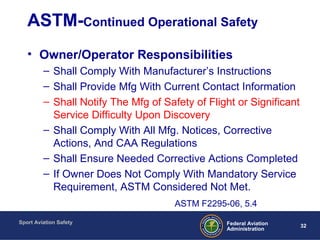 Sport Aviation Safety
32Federal Aviation
Administration
ASTM-Continued Operational Safety
• Owner/Operator Responsibilities
– Shall Comply With Manufacturer’s Instructions
– Shall Provide Mfg With Current Contact Information
– Shall Notify The Mfg of Safety of Flight or Significant
Service Difficulty Upon Discovery
– Shall Comply With All Mfg. Notices, Corrective
Actions, And CAA Regulations
– Shall Ensure Needed Corrective Actions Completed
– If Owner Does Not Comply With Mandatory Service
Requirement, ASTM Considered Not Met.
ASTM F2295-06, 5.4
 