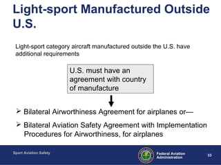 Sport Aviation Safety
33Federal Aviation
Administration
Light-sport Manufactured Outside
U.S.
Light-sport category aircraft manufactured outside the U.S. have
additional requirements
U.S. must have an
agreement with country
of manufacture
 Bilateral Airworthiness Agreement for airplanes or—
 Bilateral Aviation Safety Agreement with Implementation
Procedures for Airworthiness, for airplanes
 