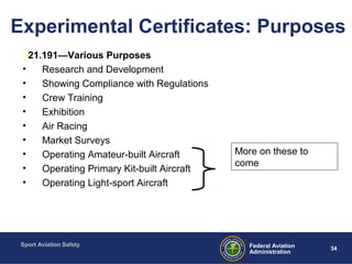 Sport Aviation Safety
34Federal Aviation
Administration
Experimental Certificates: Purposes
§21.191—Various Purposes
• Research and Development
• Showing Compliance with Regulations
• Crew Training
• Exhibition
• Air Racing
• Market Surveys
• Operating Amateur-built Aircraft
• Operating Primary Kit-built Aircraft
• Operating Light-sport Aircraft
More on these to
come
 