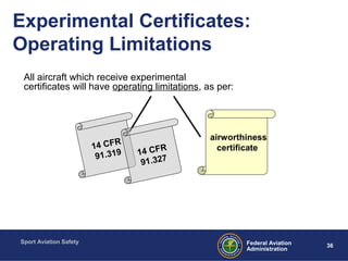 Sport Aviation Safety
36Federal Aviation
Administration
Experimental Certificates:
Operating Limitations
All aircraft which receive experimental
certificates will have operating limitations, as per:
14 CFR
91.319
airworthiness
certificate
14 CFR
91.327
 