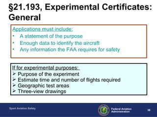 Sport Aviation Safety
38Federal Aviation
Administration
§21.193, Experimental Certificates:
General
Applications must include:
• A statement of the purpose
• Enough data to identify the aircraft
• Any information the FAA requires for safety
If for experimental purposes:
 Purpose of the experiment
 Estimate time and number of flights required
 Geographic test areas
 Three-view drawings
 