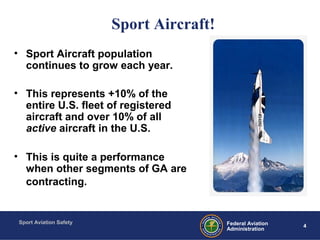 Sport Aviation Safety
4Federal Aviation
Administration
Sport Aircraft!
• Sport Aircraft population
continues to grow each year.
• This represents +10% of the
entire U.S. fleet of registered
aircraft and over 10% of all
active aircraft in the U.S.
• This is quite a performance
when other segments of GA are
contracting.
 