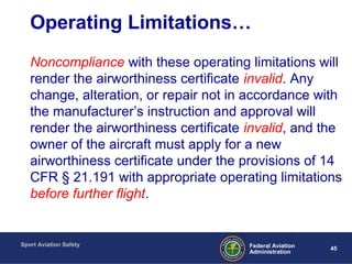 Sport Aviation Safety
45Federal Aviation
Administration
Operating Limitations…
Noncompliance with these operating limitations will
render the airworthiness certificate invalid. Any
change, alteration, or repair not in accordance with
the manufacturer’s instruction and approval will
render the airworthiness certificate invalid, and the
owner of the aircraft must apply for a new
airworthiness certificate under the provisions of 14
CFR § 21.191 with appropriate operating limitations
before further flight.
 