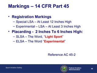 Sport Aviation Safety
46Federal Aviation
Administration
Markings – 14 CFR Part 45
• Registration Markings
– Special LSA – At Least 12 Inches High
– Experimental – LSA – At Least 3 Inches High
• Placarding - 2 Inches To 6 Inches High:
– SLSA – The Word, “Light Sport”
– ELSA – The Word “Experimental”
Reference AC 45-2
 