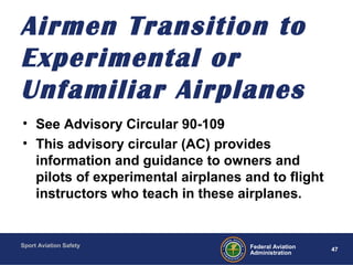 Sport Aviation Safety
47Federal Aviation
Administration
Airmen Transition to
Experimental or
Unfamiliar Airplanes
• See Advisory Circular 90-109
• This advisory circular (AC) provides
information and guidance to owners and
pilots of experimental airplanes and to flight
instructors who teach in these airplanes.
 