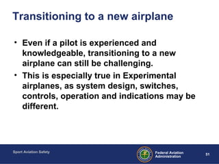 Sport Aviation Safety
51Federal Aviation
Administration
Transitioning to a new airplane
• Even if a pilot is experienced and
knowledgeable, transitioning to a new
airplane can still be challenging.
• This is especially true in Experimental
airplanes, as system design, switches,
controls, operation and indications may be
different.
 