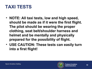 Sport Aviation Safety
52Federal Aviation
Administration
TAXI TESTS
• NOTE: All taxi tests, low and high speed,
should be made as if it were the first flight.
The pilot should be wearing the proper
clothing, seat belt/shoulder harness and
helmet and be mentally and physically
prepared for the possibility of flight.
• USE CAUTION: These tests can easily turn
into a first flight!
 